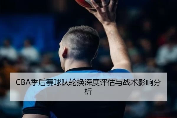 CBA季后赛球队轮换深度评估与战术影响分析